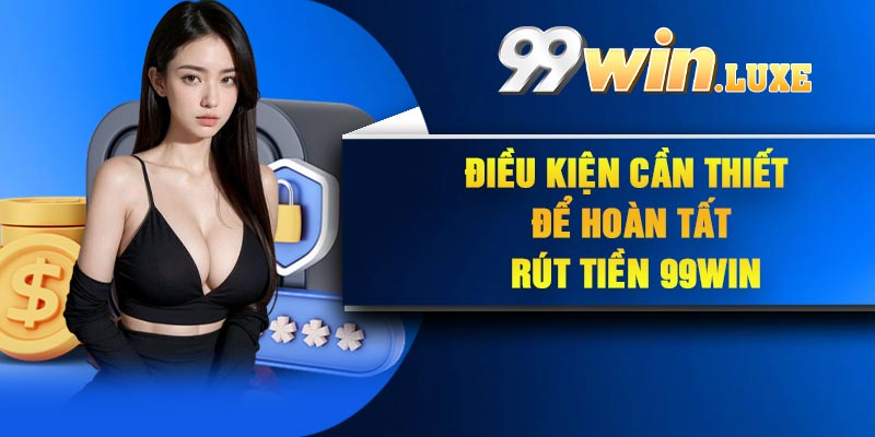 Điều kiện cần thiết để hoàn tất rút tiền 99Win